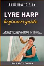 Learn How to Play Lyre Harp Beginners Guide: A Step-By-Step Guide To Learning, Playing, And Mastering The Lyre Harp For Absolute Beginners: Techniques, Exercises, And Songs To Get You Started