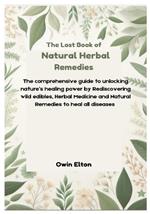 The Lost Book of Natural Herbal remedies: The comprehensive guide to unlocking nature's healing power by Rediscovering wild edibles, Herbal Medicine and Natural Remedies to heal all diseases