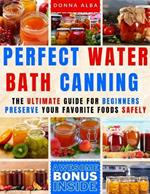 Perfect Water Bath Canning: The Ultimate Guide for Beginners: Preserve Your Favorite Foods Safely. Can Fruits, Vegetables, Jams, with Simple Steps. Expert Tips and Easy Recipes for a Stocked Pantry