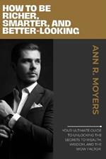 How to Be Richer, Smarter, and Better-Looking: Your Ultimate Guide to Unlocking the Secrets to Wealth, Wisdom, and the Wow Factor