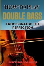 How to Play Double Bass from Scratch Till Perfection: Techniques To Advanced Skills And Performance Tips For Mastering Strategies