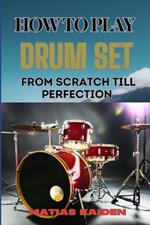 How to Play Drum Set from Scratch Till Perfection: Comprehensive Guide To Learning Techniques, Rhythms, And Patterns From Beginner To Advanced