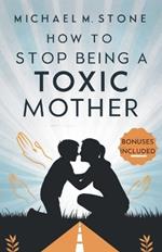 How to Stop Being a Toxic Mother: A Guide to Nurture Your Child, Raise a Responsible Human Being, Build Healthy Relationships, and Quit Manipulative Behaviors