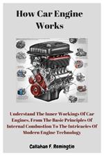 How Car Engine Works: Understand The Inner Workings Of Car Engines, From The Basic Principles Of Internal Combustion To The Intricacies Of Modern Engine Technology