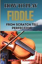 How to Play Fiddle from Scratch Till Perfection: Beginner's Guide To Learning Techniques, Tunes, And Performance Skills To Expert Level