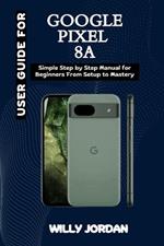 User Guide for Google Pixel 8a: Simple Step by Step Manual for Beginners from setup to Mastery