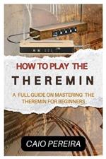 How to Play the Theremin: A Full Guide on Mastering the Theremin for Beginners