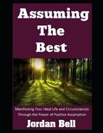 Assuming the Best: Manifesting Your Ideal Life and Circumstances Through the Power of Positive Assumption