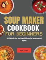 Soup Maker cookbook for Beginners: Nutritious Broths and Flavorful Soups for Beginners and Beyond