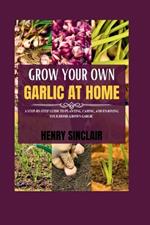 Grow Your Own Garlic At Home: A Step-by-Step Guide to Planting, Caring, and Enjoying Your Home Grown Garlic