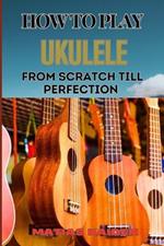 How to Play Ukulele from Scratch Till Perfection: Essential Techniques, Beginner Tips, And Advanced Skills For Mastering Your Strings Performance