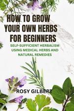 How To Grow Your Herbs For Beginners: Self-sufficient Herbalism Using Medicinal Herbs and Natural Remedies