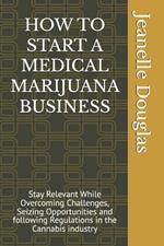 How to Start a Medical Marijuana Business: Stay Relevant While Overcoming Challenges, Seizing Opportunities and following Regulations in the Cannabis industry