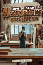 How to start a woodworking business: A Comprehensive Guide to Launching, Growing, and Profiting from Your Passion for Woodworking