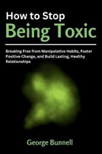 How to Stop Being Toxic: Breaking Free from Manipulative Habits, Foster Positive Change, and Build Lasting, Healthy Relationships