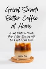 Grind Smart: Better Coffee at Home: Grind Matters: Elevate Your Coffee Brewing with the Right Grind Size