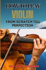 How to Play Violin from Scratch Till Perfection: Beginner Basics To Advanced Techniques, Mastering Skills, Practice Tips, And Mastering Your Performance