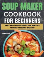 Soup Maker Cookbook for Beginners: Simple and Flavorful Recipes from Homestyle Favorites to Gourmet Creations