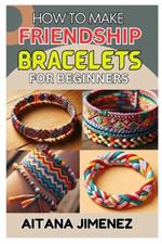 How to Make Friendship Bracelets for Beginners: A Step-By-Step Guide to Creating Beautiful and Personalized Bracelets with Ease and Fun