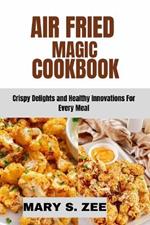 Air Fried Magic Cookbook: Crispy Delights and Healthy Innovations For Every Meal