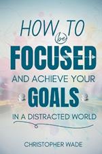 How to Be Focused and Achieve Your Goals in a Distracted World