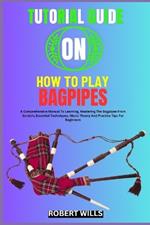 Tutorial Guide on How to Play Bagpipes: A Comprehensive Manual To Learning, Mastering The Bagpipes From Scratch, Essential Techniques, Music Theory And Practice Tips For Beginners