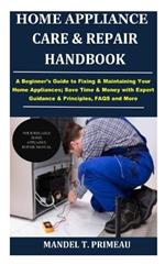 Home Appliance Care & Repair Handbook: A Beginner's Guide to Fixing & Maintaining Your Home Appliances; Save Time & Money with Expert Guidance & Principles, FAQS and More