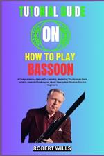 Tutorial Guide on How to Play Bassoon: A Comprehensive Manual To Learning, Mastering The Bassoon From Scratch, Essential Techniques, Music Theory And Practice Tips For Beginners