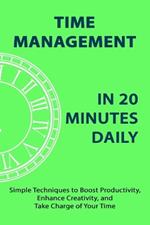 Time Management in 20 Minutes Daily: Simple Techniques to Boost Productivity, Enhance Creativity, and Take Charge of Your Time