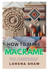 How to Make Macrame for Beginners: Unleash Your Creativity and Craft Stunning Knots and Handmade Designs with Easy, Step-By-Step Instructions