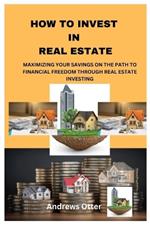 How to Invest in Real Estate: Maximizing Your Savings on the Path to Financial Freedom Through Real Estate Investing