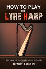 How to Play the Lyre Harp: A Comprehensive Guide To Learning how To Play The Lyre Harp. Basics, Features, Easy Instructions, And Mastering Techniques for Beginners