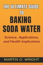 The Ultimate Guide to Baking Soda Water: Science, Applications, and Health Implications: Understanding How This Simple Ingredient Can Affect Your Well-being and Impact Modern Health