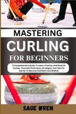 Mastering Curling for Beginner: A Comprehensive Guide To Learn, Practice, And Excel At Curling - Essential Techniques, Strategies, And Tips For learner To Become Confident And Skillfull