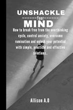 Unshackle your mind: How to break free from the overthinking cycle, control anxiety, overcome rumination and unlock your potential with simple, practical and effective solutions..