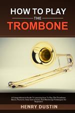 How to Play the Trombone: A Comprehensive Guide To Learning how To Play The Trombone. Basics, Features, Easy Instructions, And Mastering Techniques for Beginners