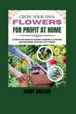 Grow Your Own Flowers For Profit At Home: A Step-By-Step Guide to Choosing, Planting, Cultivating, and Harvesting Profitable Cut Flowers