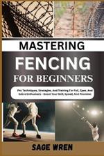 Mastering Fencing for Beginner: Pro Techniques, Strategies, And Training For Foil, Epee, And Sabre Enthusiasts - Boost Your Skill, Speed, And Precision