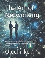 The Art of Networking: A Comprehensive Guide to Building, Nurturing, and Leveraging Professional Connections for Career Success