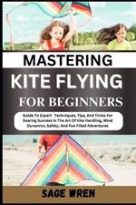 Mastering Kite Flying for Beginner: Guide To Expert Techniques, Tips, And Tricks For Soaring Success In The Art Of Kite Handling, Wind Dynamics, Safety, And Fun Filled Adventures