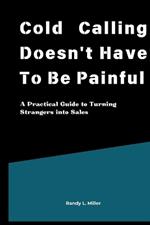 Cold Calling Doesn't Have To Be Painful: A Practical Guide to Turning Strangers into Sales