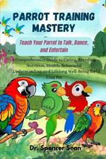 Parrot Training Mastery: Teach Your Parrot to Talk, Dance, and Entertain: A Comprehensive Guide to Caring, Breeding, Nutrition, Health, Behavioral Understanding, and Lifelong Well-Being for Your Pet