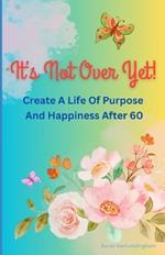 It's Not Over Yet!: Create a Life of Purpose and Happiness After 60