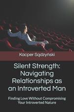 Silent Strength: Navigating Relationships as an Introverted Man: Finding Love Without Compromising Your Introverted Nature