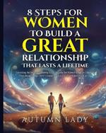 8 Steps for Women to Build a Great Relationship That Lasts a Lifetime: A Guide for Women Ready to Transform Their Relationships. How I Found True Love at 39 and How You Can Too