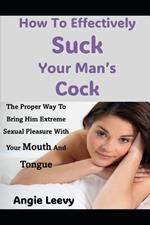 How To Effectively Suck Your Man's Cock: The Proper Way To Bring Him Extreme Sexual Pleasure With Your Mouth And Tongue