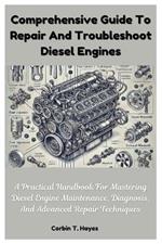 Comprehensive Guide To Repair And Troubleshoot Diesel Engines: A Practical Handbook For Mastering Diesel Engine Maintenance, Diagnosis, And Advanced Repair Techniques