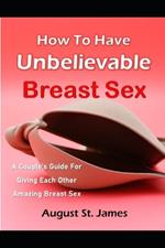 How To Have Unbelievable Breast Sex: A Couple's Guide To Giving Each Other Amazing Breast Sex