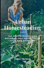 Urban Homesteading: The Beginner's Guide to Becoming Self-Sufficient in Your Own Backyard