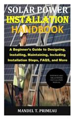 Solar Power Installation Handbook: A Beginner's Guide to Designing, Installing, Maintaining, Including Installation Steps, FAQS, and More